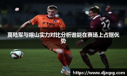 莫陆军与喀山实力对比分析谁能在赛场上占据优势