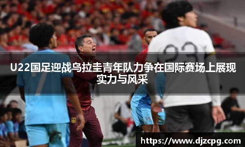 U22国足迎战乌拉圭青年队力争在国际赛场上展现实力与风采